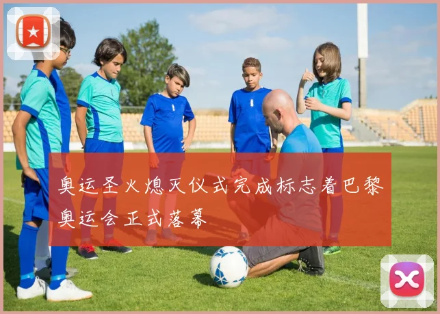 奥运圣火熄灭仪式完成标志着巴黎奥运会正式落幕