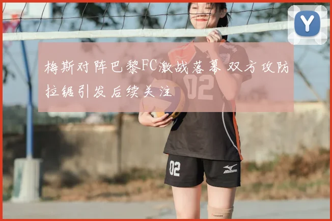 梅斯对阵巴黎FC激战落幕 双方攻防拉锯引发后续关注