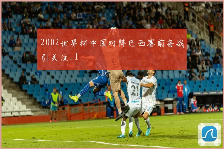 2002世界杯中国对阵巴西赛前备战引关注_1