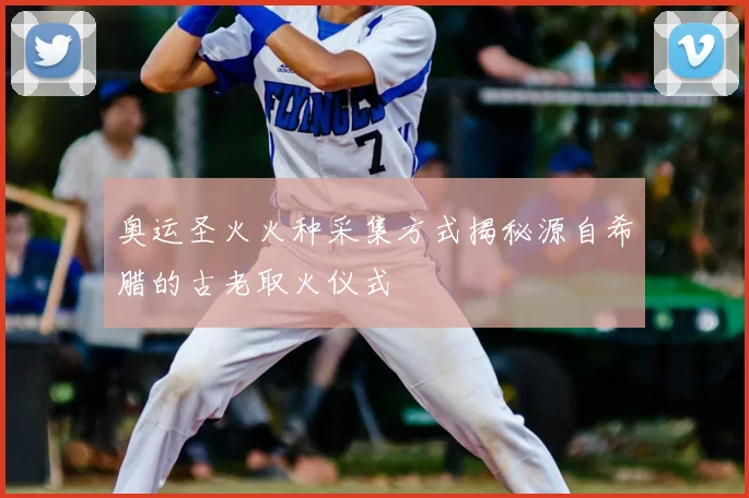 奥运圣火火种采集方式揭秘源自希腊的古老取火仪式