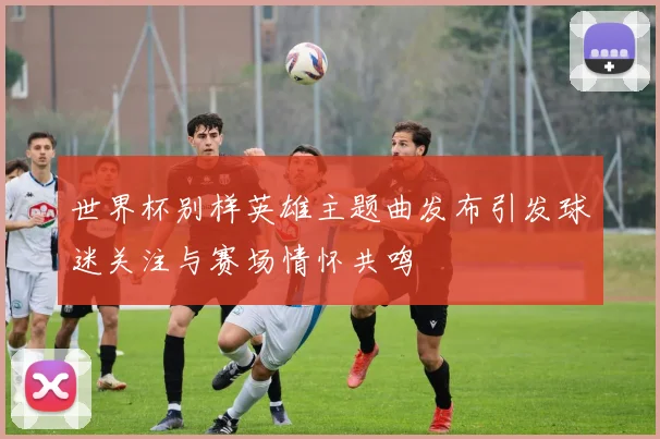 世界杯别样英雄主题曲发布引发球迷关注与赛场情怀共鸣