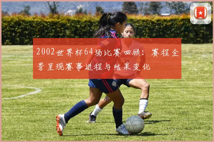 2002世界杯64场比赛回顾:赛程全景呈现赛事进程与结果变化