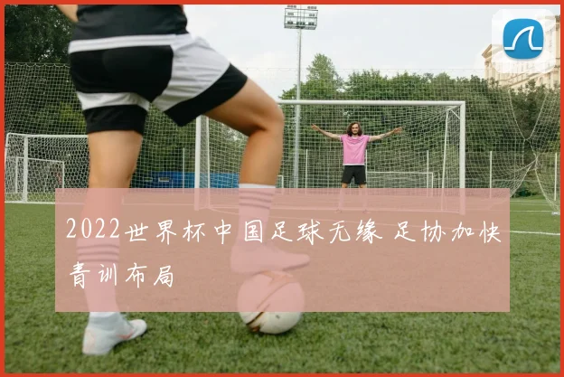 2022世界杯中国足球无缘 足协加快青训布局