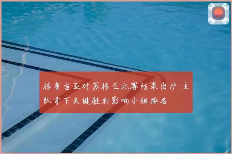 格鲁吉亚对苏格兰比赛结果出炉 主队拿下关键胜利影响小组排名