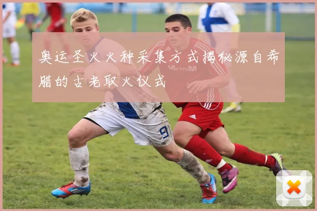 奥运圣火火种采集方式揭秘源自希腊的古老取火仪式