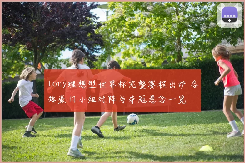 tony理想型世界杯完整赛程出炉 各路豪门小组对阵与夺冠悬念一览