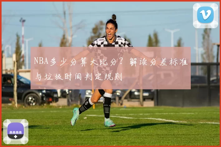 NBA多少分算大比分?解读分差标准与垃圾时间判定规则