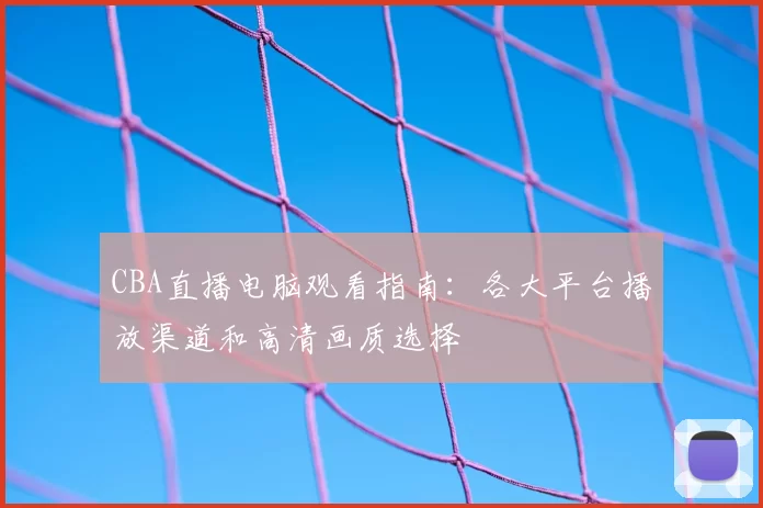CBA直播电脑观看指南：各大平台播放渠道和高清画质选择