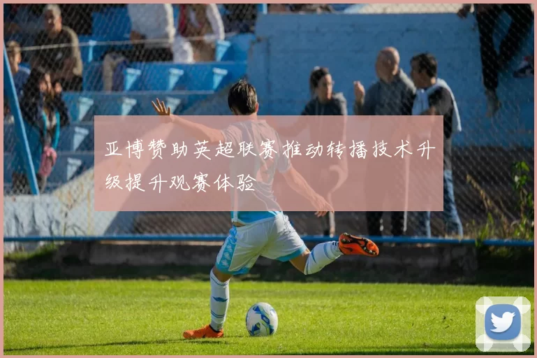 亚博赞助英超联赛推动转播技术升级提升观赛体验