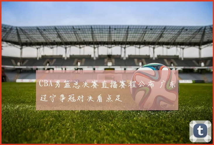 CBA男篮总决赛直播赛程公布 广东辽宁争冠对决看点足