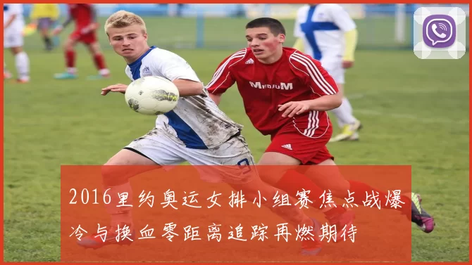 2016里约奥运女排小组赛焦点战爆冷与换血零距离追踪再燃期待