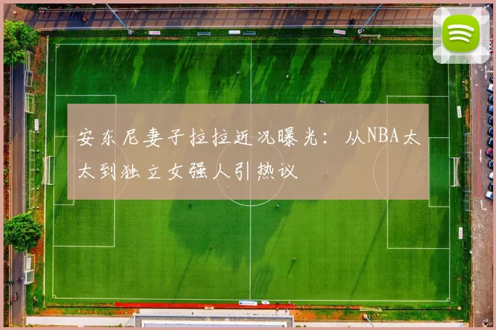 安东尼妻子拉拉近况曝光：从NBA太太到独立女强人引热议