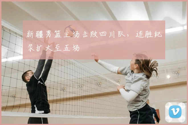 新疆男篮主场击败四川队，连胜纪录扩大至五场