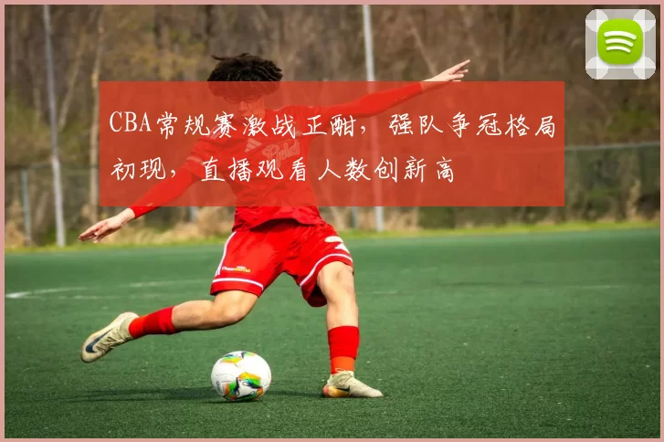 CBA常规赛激战正酣，强队争冠格局初现，直播观看人数创新高