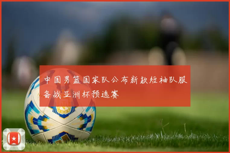 中国男篮国家队公布新款短袖队服备战亚洲杯预选赛