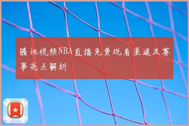 腾讯视频NBA直播免费观看渠道及赛事亮点解析