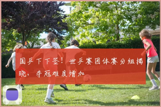 国乒下下签！世乒赛团体赛分组揭晓，夺冠难度增加