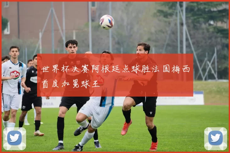 世界杯决赛阿根廷点球胜法国梅西首度加冕球王