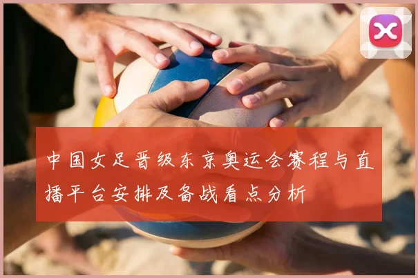 中国女足晋级东京奥运会赛程与直播平台安排及备战看点分析