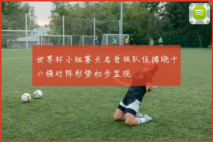 世界杯小组赛头名晋级队伍揭晓十六强对阵形势初步显现
