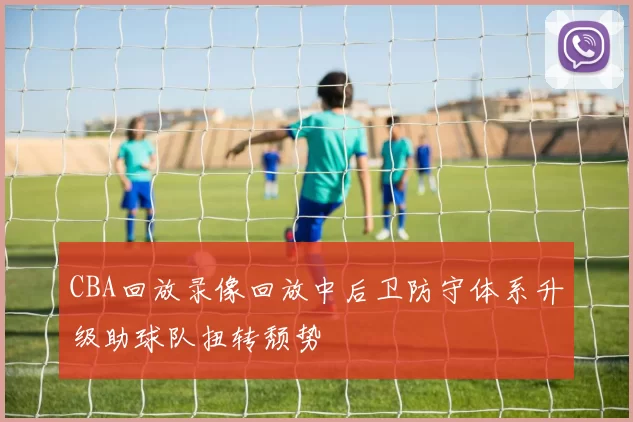 CBA回放录像回放中后卫防守体系升级助球队扭转颓势