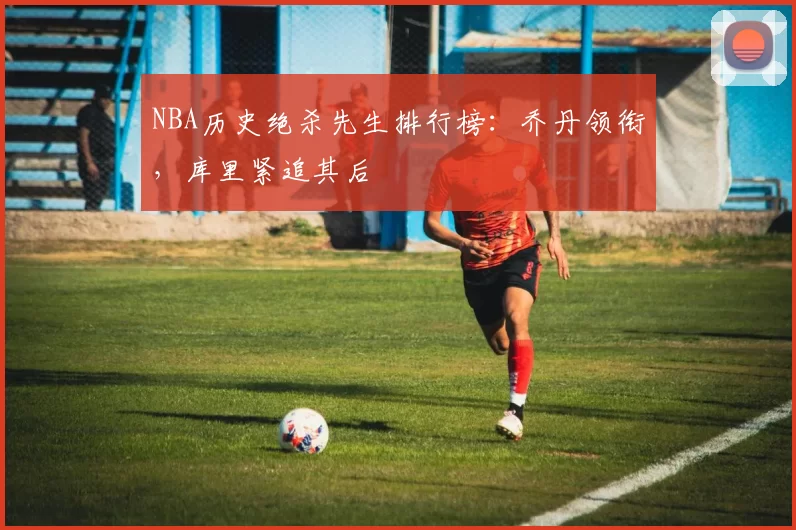 NBA历史绝杀先生排行榜：乔丹领衔，库里紧追其后