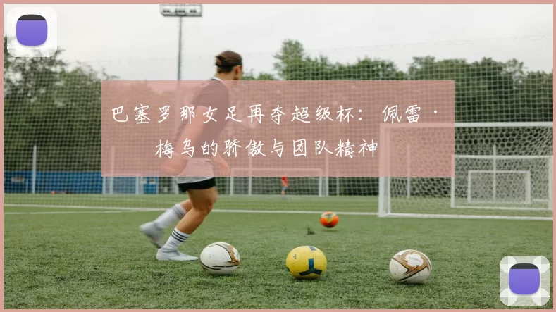 巴塞罗那女足再夺超级杯：佩雷·罗梅乌的骄傲与团队精神