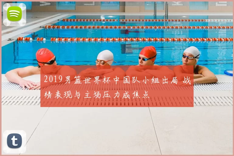 2019男篮世界杯中国队小组出局 战绩表现与主场压力成焦点