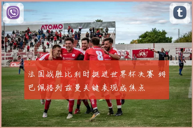 法国战胜比利时挺进世界杯决赛 姆巴佩格列兹曼关键表现成焦点