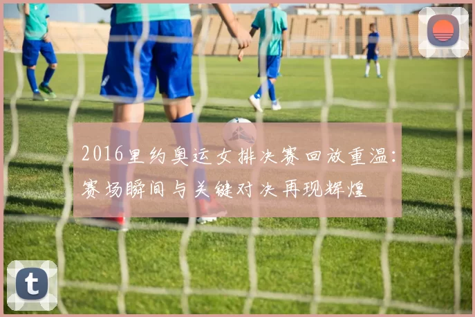 2016里约奥运女排决赛回放重温：赛场瞬间与关键对决再现辉煌