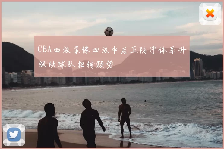 CBA回放录像回放中后卫防守体系升级助球队扭转颓势