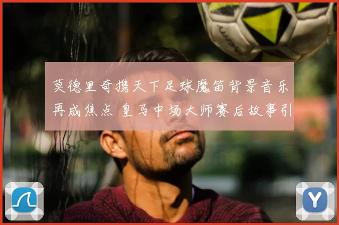 莫德里奇携天下足球魔笛背景音乐再成焦点 皇马中场大师赛后故事引关注