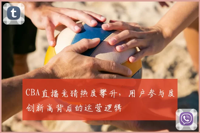 CBA直播竞猜热度攀升,用户参与度创新高背后的运营逻辑