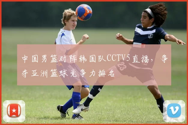 中国男篮对阵韩国队CCTV5直播，争夺亚洲篮球竞争力排名
