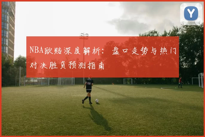 NBA欧赔深度解析：盘口走势与热门对决胜负预测指南