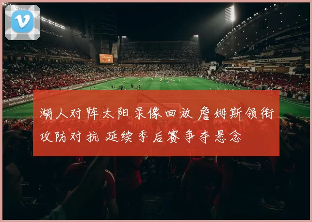 湖人对阵太阳录像回放 詹姆斯领衔攻防对抗 延续季后赛争夺悬念
