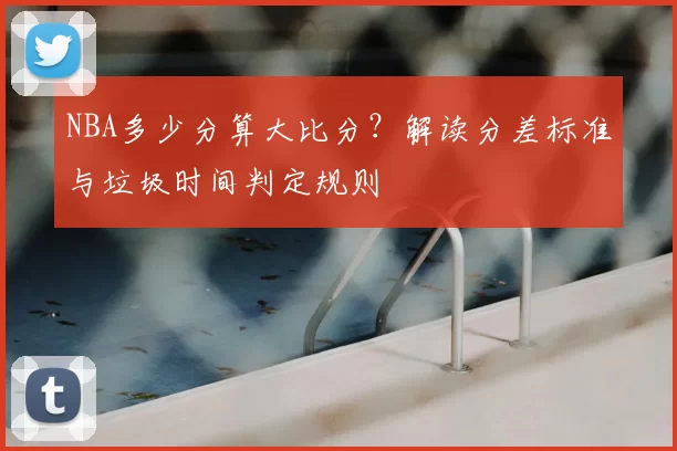 NBA多少分算大比分？解读分差标准与垃圾时间判定规则