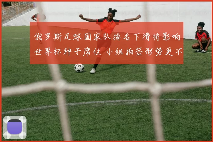 俄罗斯足球国家队排名下滑将影响世界杯种子席位 小组抽签形势更不利