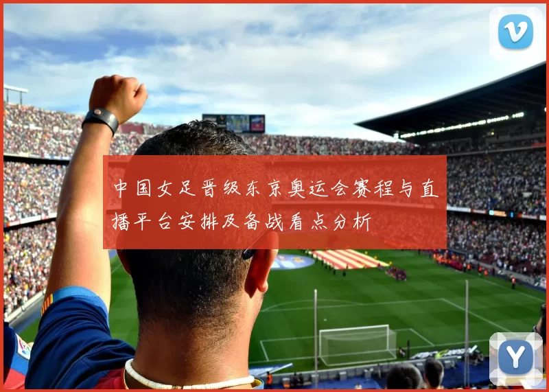 中国女足晋级东京奥运会赛程与直播平台安排及备战看点分析