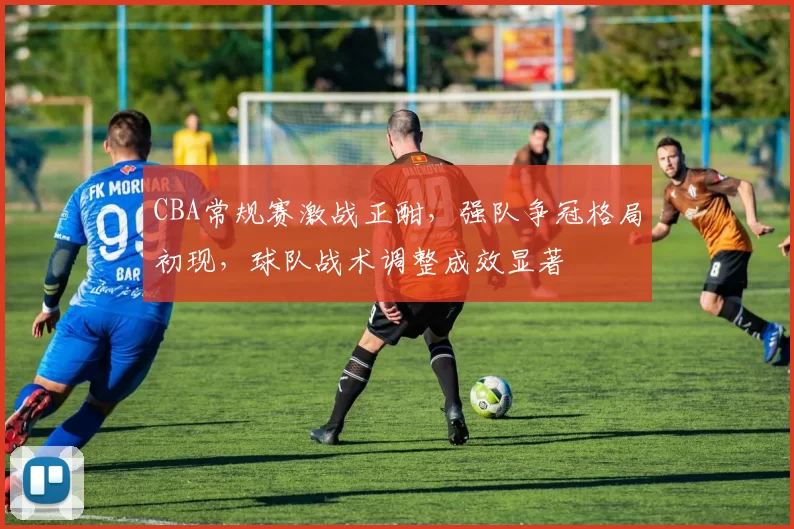 CBA常规赛激战正酣，强队争冠格局初现，球队战术调整成效显著