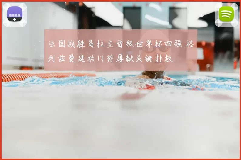 法国战胜乌拉圭晋级世界杯四强 格列兹曼建功门将屡献关键扑救