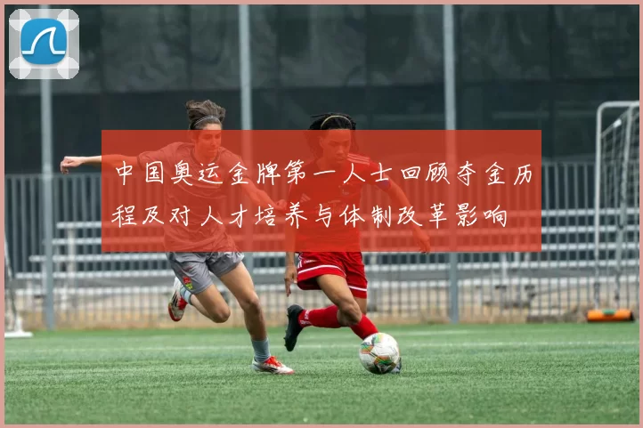 中国奥运金牌第一人士回顾夺金历程及对人才培养与体制改革影响