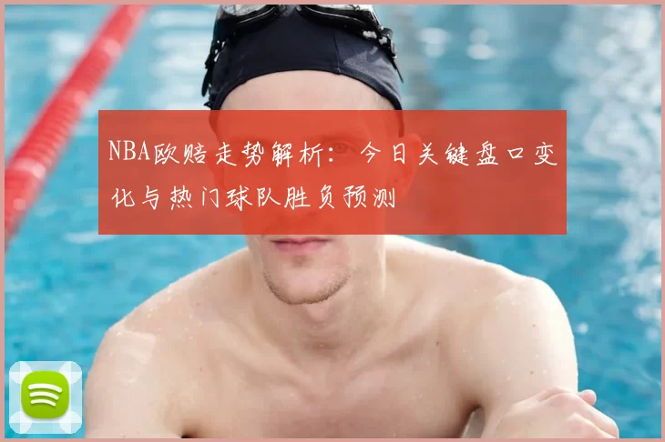 NBA欧赔走势解析：今日关键盘口变化与热门球队胜负预测