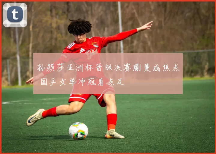 孙颖莎亚洲杯晋级决赛蒯曼成焦点 国乒女单冲冠看点足