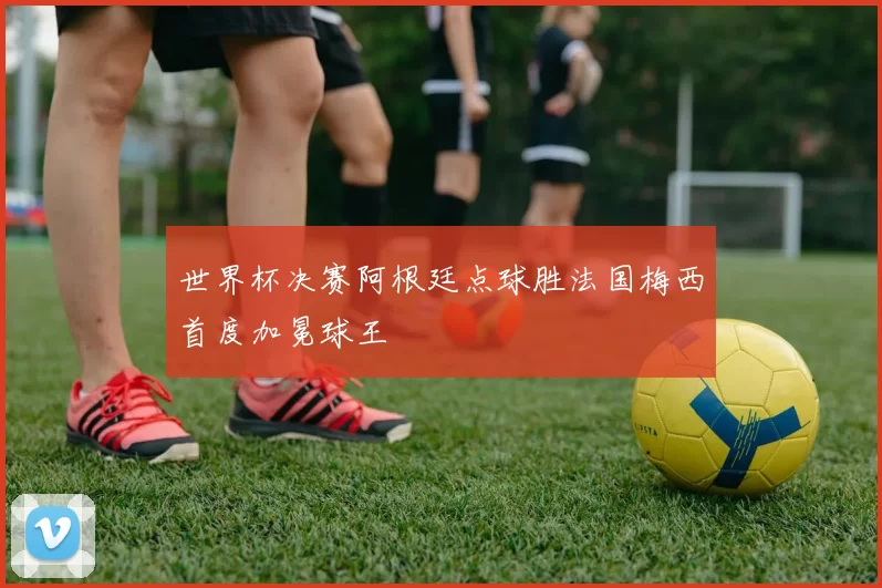 世界杯决赛阿根廷点球胜法国梅西首度加冕球王