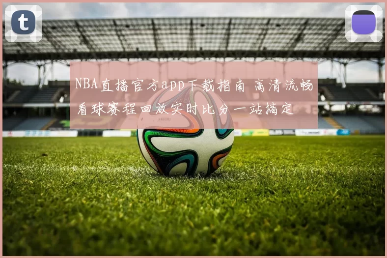 NBA直播官方app下载指南 高清流畅看球赛程回放实时比分一站搞定