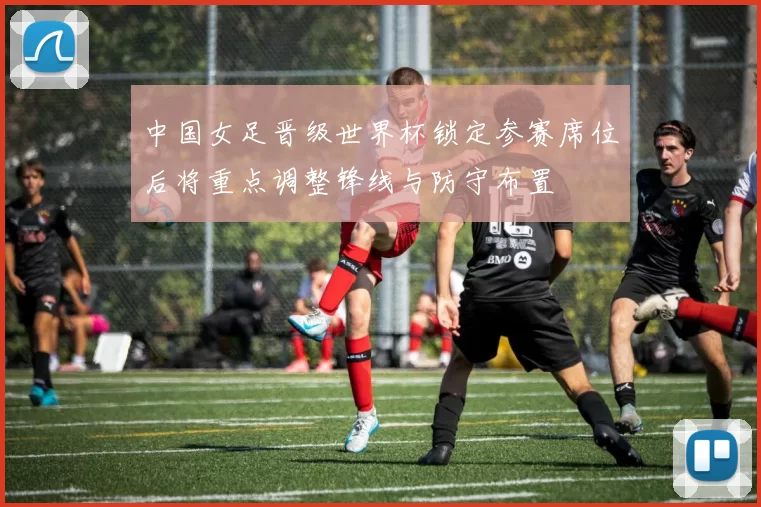 中国女足晋级世界杯锁定参赛席位后将重点调整锋线与防守布置