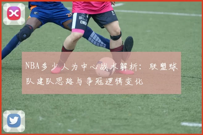 NBA多少人为中心战术解析：联盟球队建队思路与争冠逻辑变化