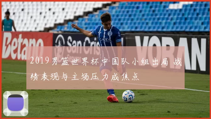 2019男篮世界杯中国队小组出局 战绩表现与主场压力成焦点