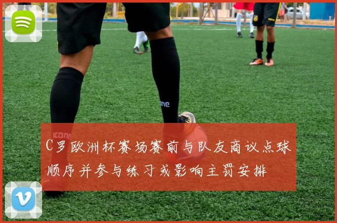 C罗欧洲杯赛场赛前与队友商议点球顺序并参与练习或影响主罚安排